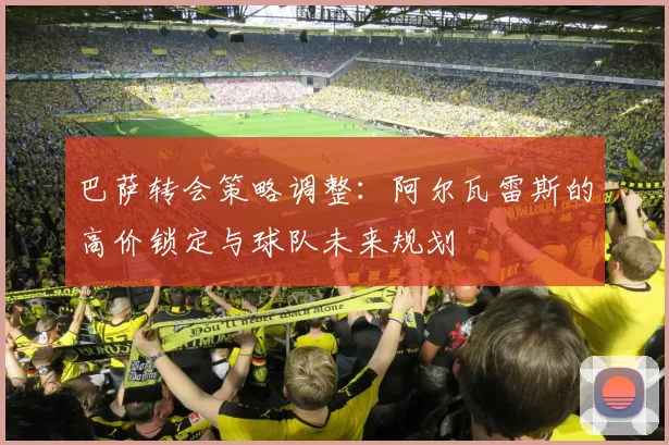 巴萨转会策略调整：阿尔瓦雷斯的高价锁定与球队未来规划