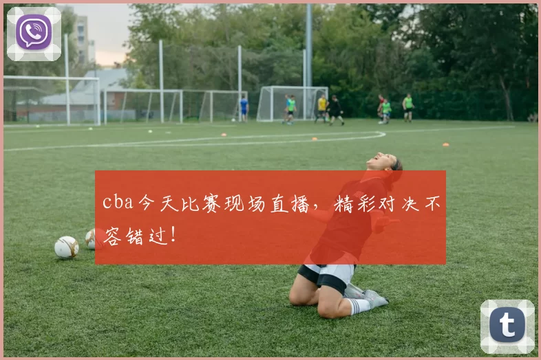 cba今天比赛现场直播，精彩对决不容错过！