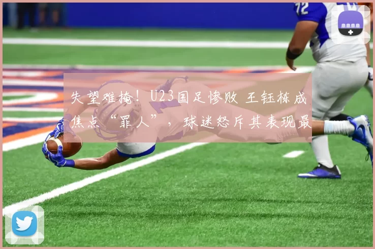 失望难掩！U23国足惨败 王钰栋成焦点“罪人”，球迷怒斥其表现最差_比赛_亚洲_责任