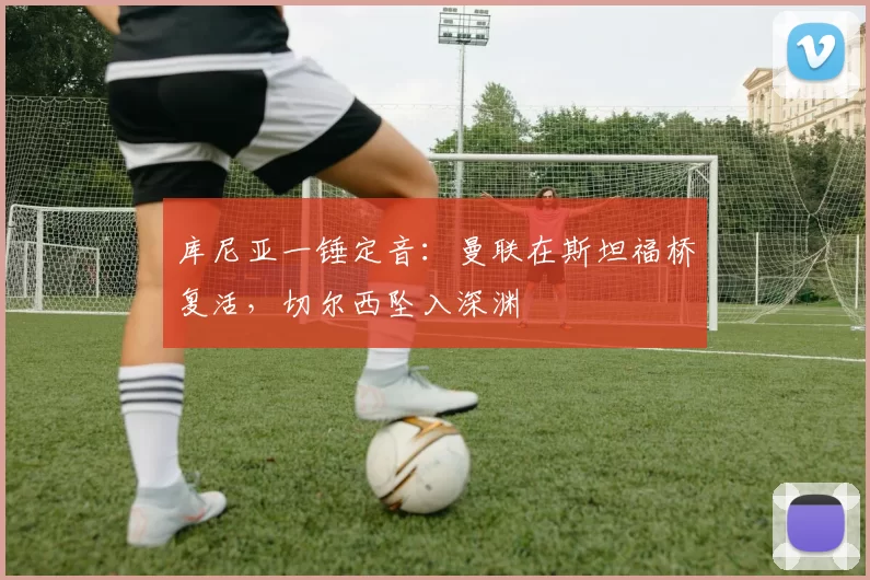 库尼亚一锤定音：曼联在斯坦福桥复活，切尔西坠入深渊