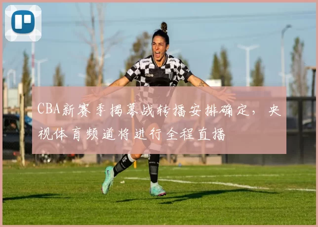 CBA新赛季揭幕战转播安排确定，央视体育频道将进行全程直播