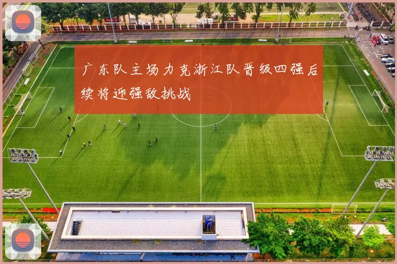 广东队主场力克浙江队晋级四强后续将迎强敌挑战
