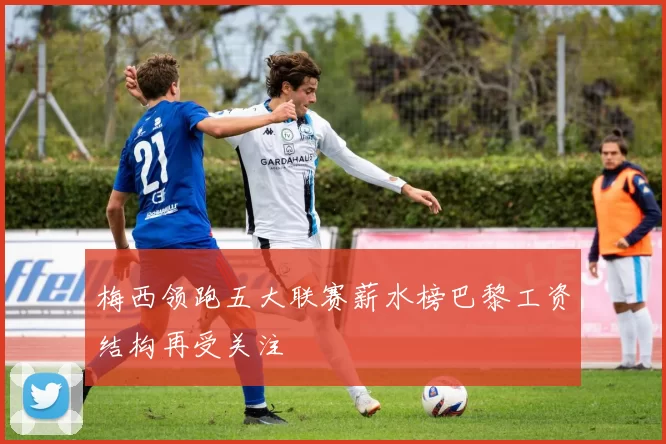 梅西领跑五大联赛薪水榜巴黎工资结构再受关注