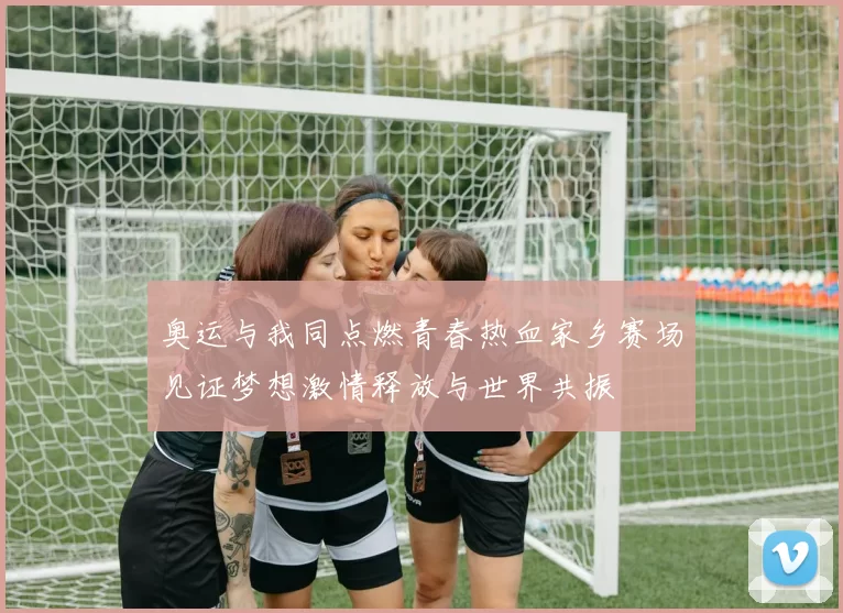 奥运与我同点燃青春热血家乡赛场见证梦想激情释放与世界共振