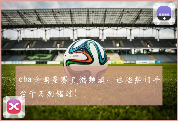 cba全明星赛直播频道，这些热门平台千万别错过！