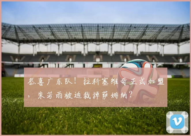 恭喜广东队！拉科塞维奇正式加盟，朱芳雨被迫裁掉萨姆纳？