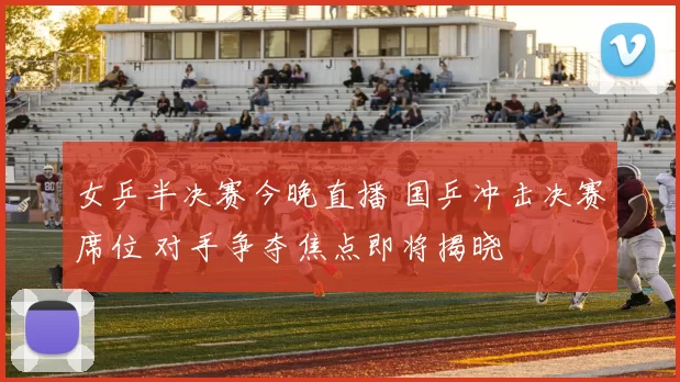 女乒半决赛今晚直播 国乒冲击决赛席位 对手争夺焦点即将揭晓