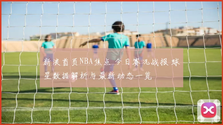新浪首页NBA焦点 今日赛况战报 球星数据解析与最新动态一览
