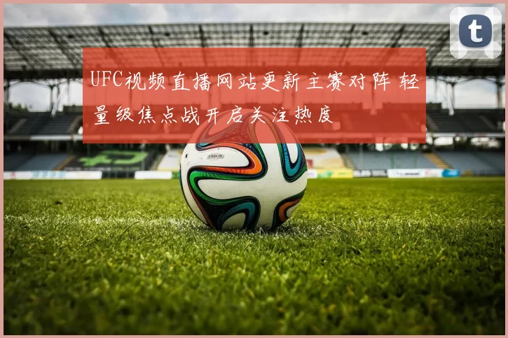 UFC视频直播网站更新主赛对阵 轻量级焦点战开启关注热度