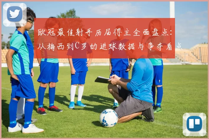 欧冠最佳射手历届得主全面盘点：从梅西到C罗的进球数据与争夺看点