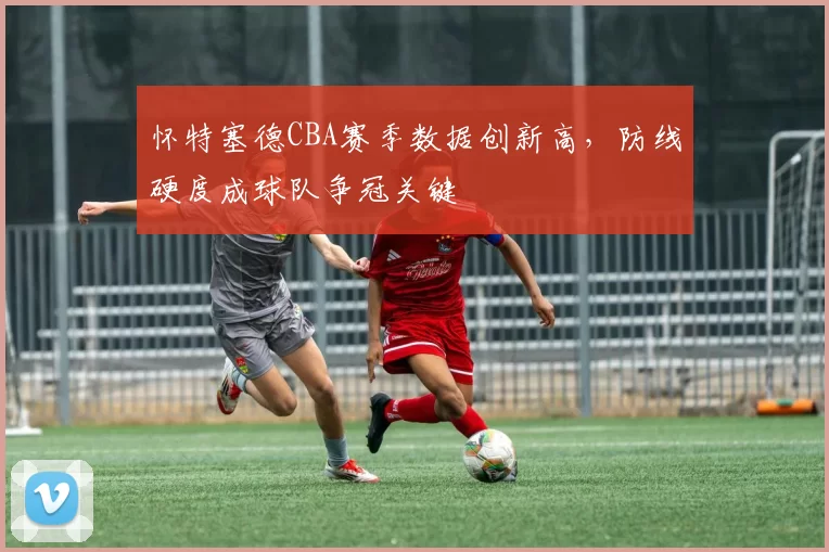 怀特塞德CBA赛季数据创新高，防线硬度成球队争冠关键