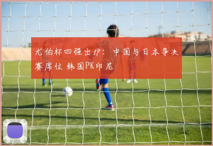 尤伯杯四强出炉：中国与日本争决赛席位 韩国PK印尼