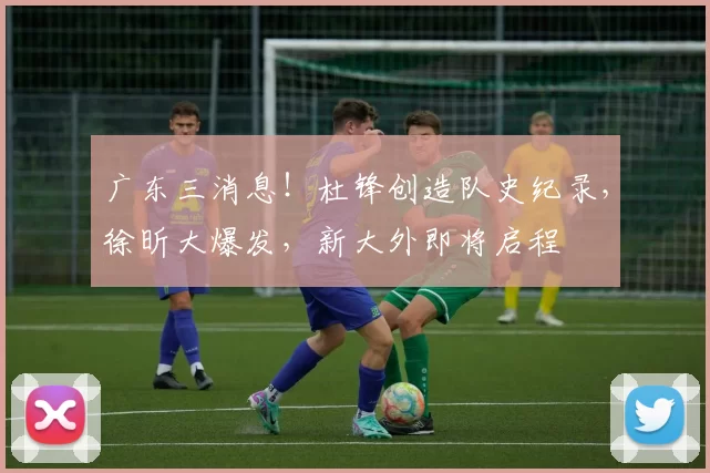 广东三消息！杜锋创造队史纪录，徐昕大爆发，新大外即将启程