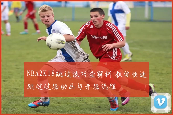 NBA2K18跳过技巧全解析 教你快速跳过过场动画与开场流程