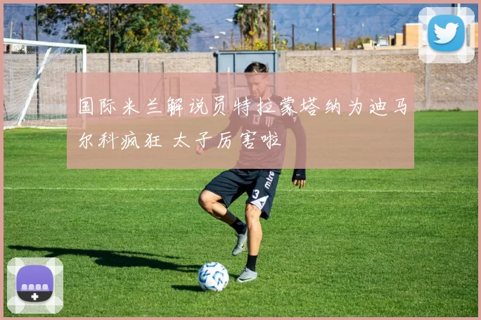 国际米兰解说员特拉蒙塔纳为迪马尔科疯狂 太子厉害啦