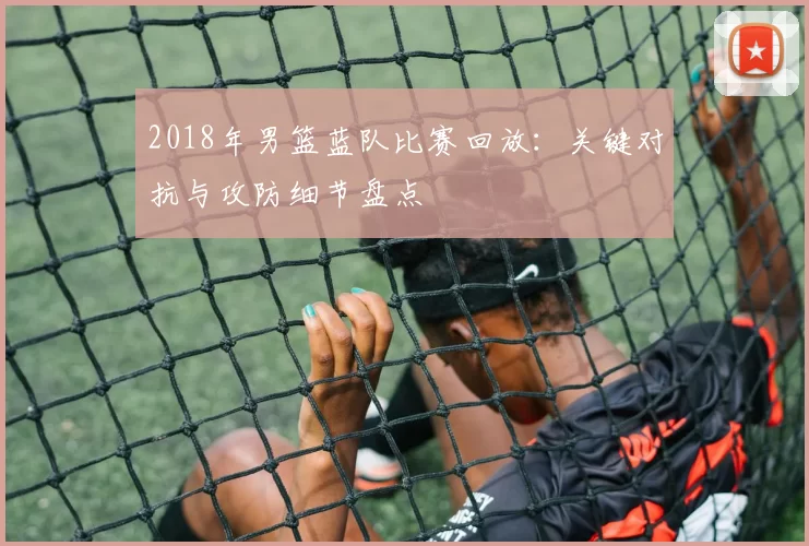 2018年男篮蓝队比赛回放：关键对抗与攻防细节盘点