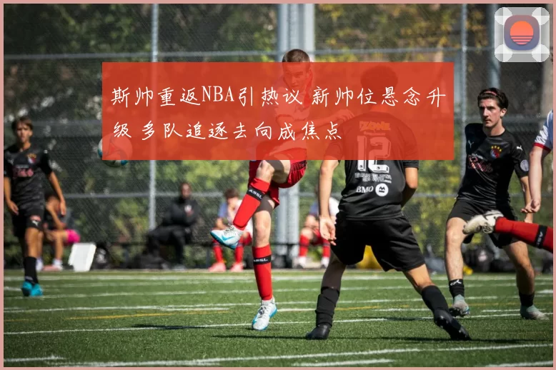 斯帅重返NBA引热议 新帅位悬念升级 多队追逐去向成焦点