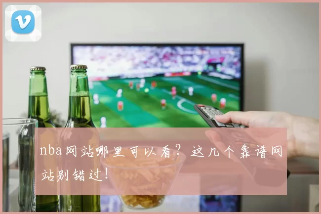 nba网站哪里可以看？这几个靠谱网站别错过！