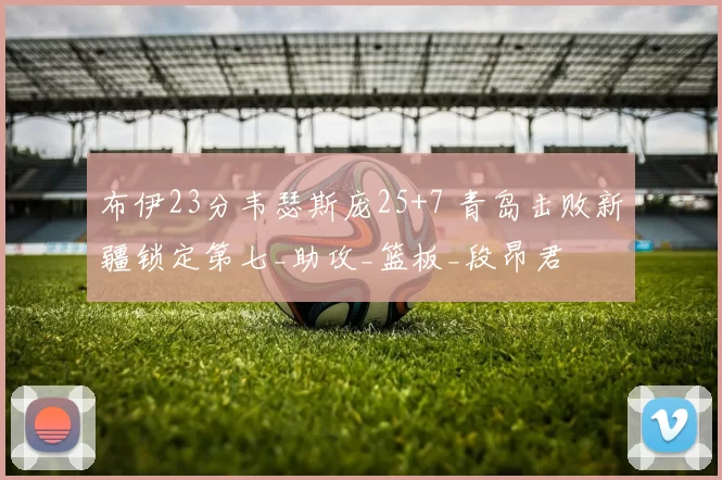 布伊23分韦瑟斯庞25+7 青岛击败新疆锁定第七_助攻_篮板_段昂君