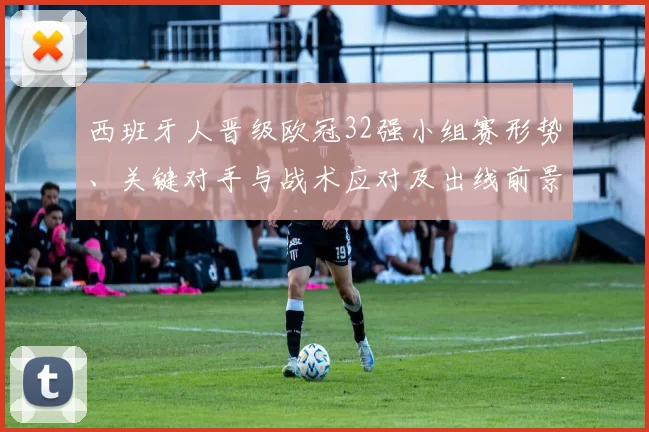 西班牙人晋级欧冠32强小组赛形势、关键对手与战术应对及出线前景