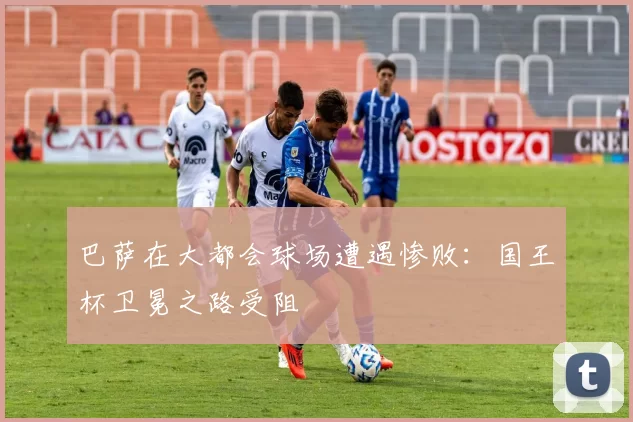 巴萨在大都会球场遭遇惨败：国王杯卫冕之路受阻