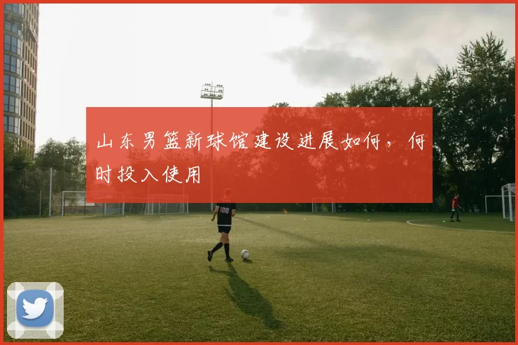 山东男篮新球馆建设进展如何，何时投入使用