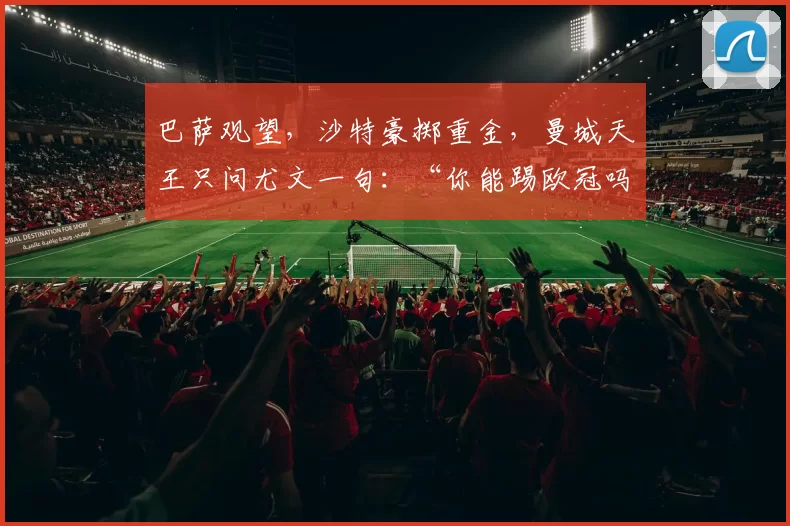 巴萨观望，沙特豪掷重金，曼城天王只问尤文一句：“你能踢欧冠吗？”_罗马_曼联_摩纳哥
