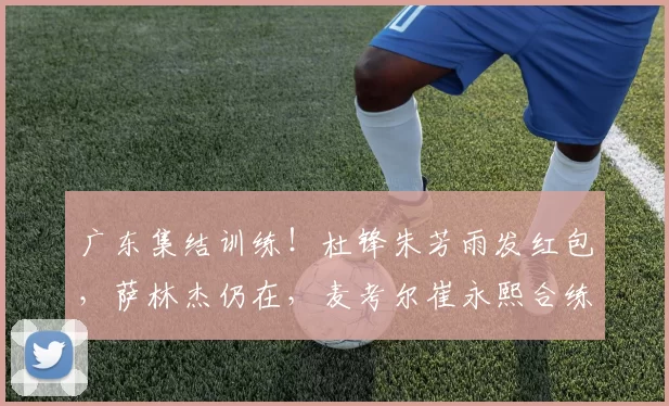 广东集结训练！杜锋朱芳雨发红包，萨林杰仍在，麦考尔崔永熙合练