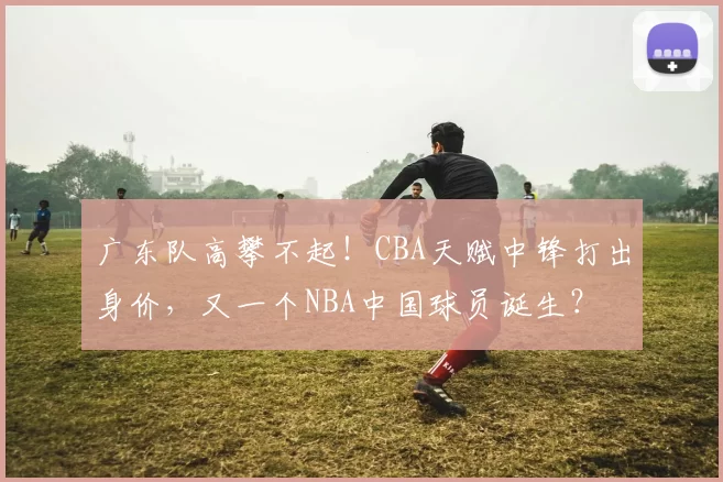 广东队高攀不起！CBA天赋中锋打出身价，又一个NBA中国球员诞生？