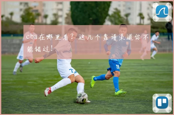 cba在哪里看？这几个靠谱渠道你不能错过！