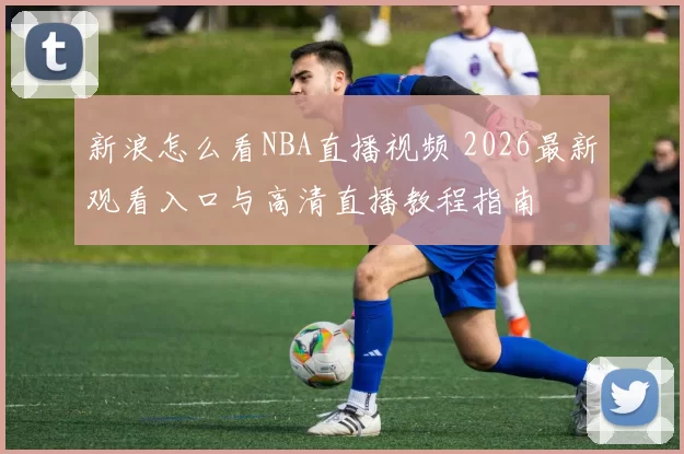 新浪怎么看NBA直播视频 2026最新观看入口与高清直播教程指南