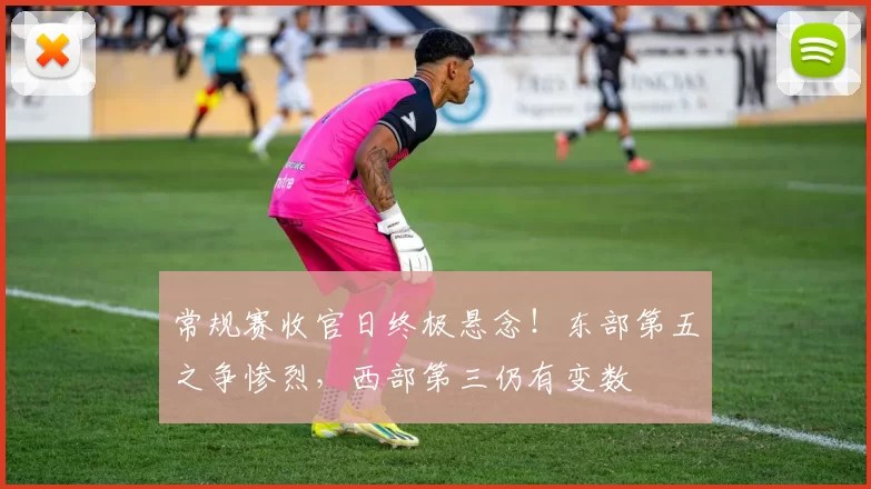 常规赛收官日终极悬念！东部第五之争惨烈，西部第三仍有变数