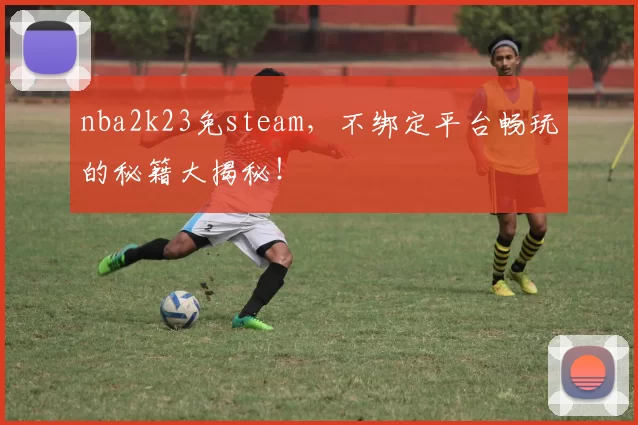 nba2k23免steam，不绑定平台畅玩的秘籍大揭秘！