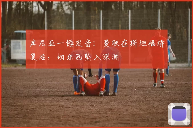 库尼亚一锤定音：曼联在斯坦福桥复活，切尔西坠入深渊