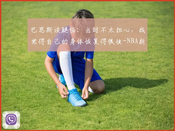 巴恩斯谈腿伤：当时不太担心，我觉得自己的身体恢复得很快-NBA新闻