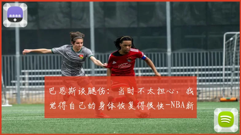巴恩斯谈腿伤：当时不太担心，我觉得自己的身体恢复得很快-NBA新闻