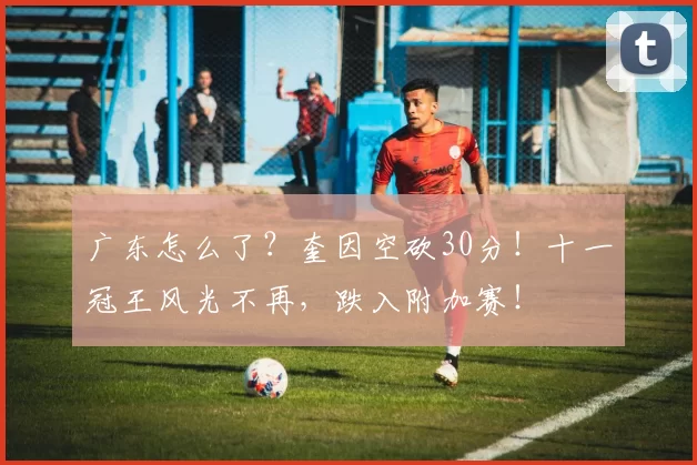 广东怎么了？奎因空砍30分！十一冠王风光不再，跌入附加赛！