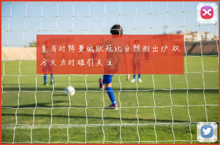 皇马对阵曼城欧冠比分预测出炉 双方火力对碰引关注
