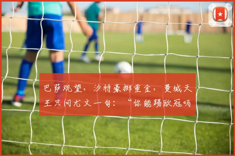 巴萨观望，沙特豪掷重金，曼城天王只问尤文一句：“你能踢欧冠吗？”_罗马_曼联_摩纳哥