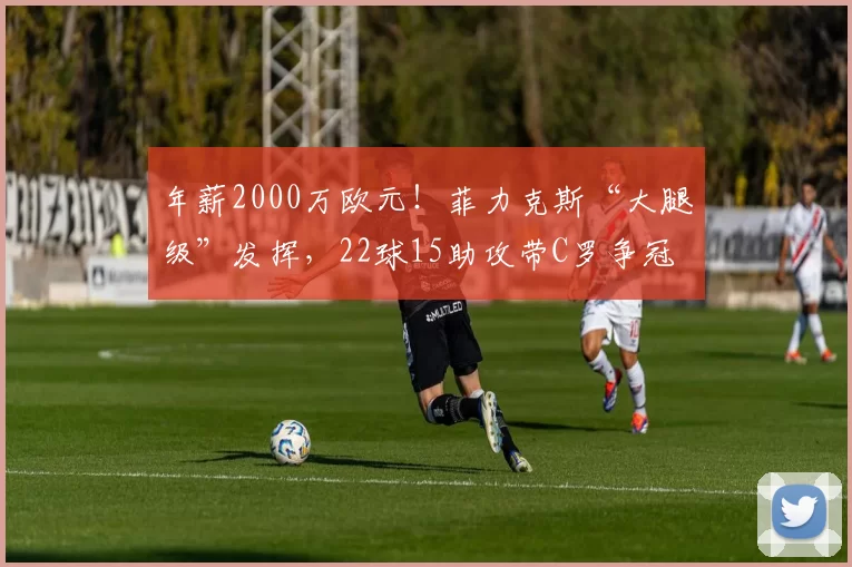 年薪2000万欧元!菲力克斯“大腿级”发挥,22球15助攻带C罗争冠