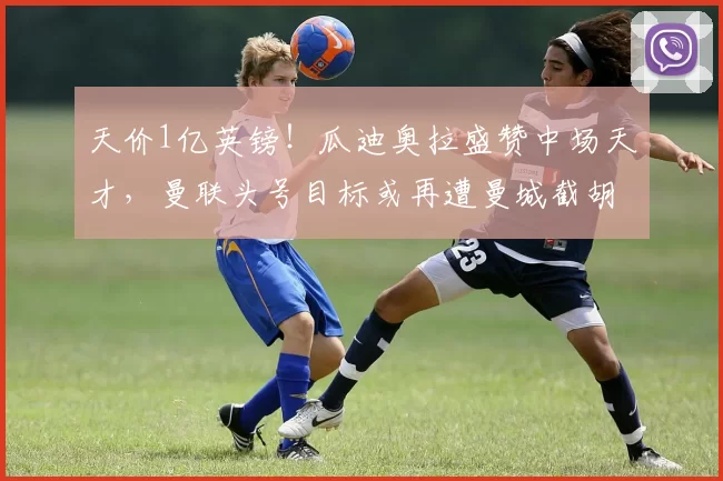 天价1亿英镑！瓜迪奥拉盛赞中场天才，曼联头号目标或再遭曼城截胡_安德森_阿森纳_切尔西