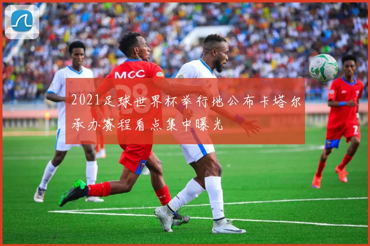 2021足球世界杯举行地公布卡塔尔承办赛程看点集中曝光