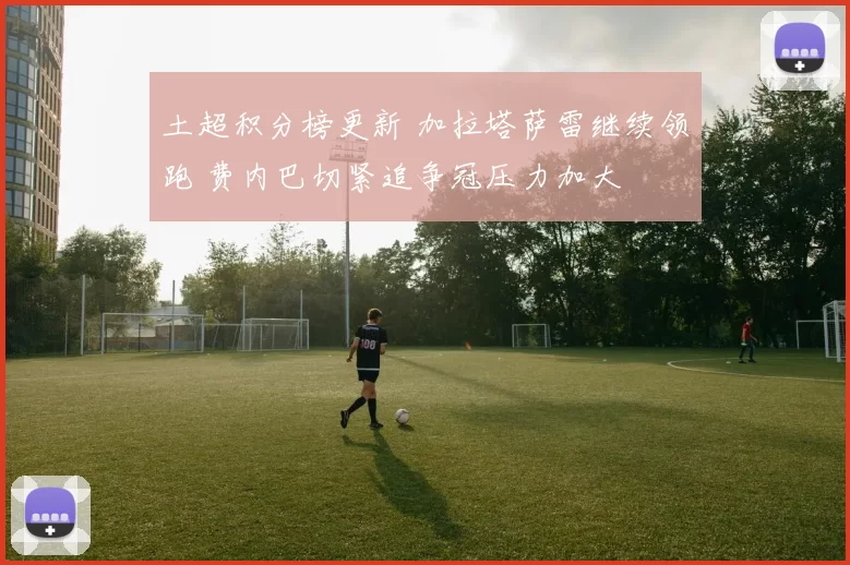 土超积分榜更新 加拉塔萨雷继续领跑 费内巴切紧追争冠压力加大