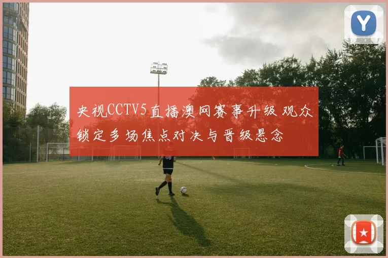 央视CCTV5直播澳网赛事升级 观众锁定多场焦点对决与晋级悬念