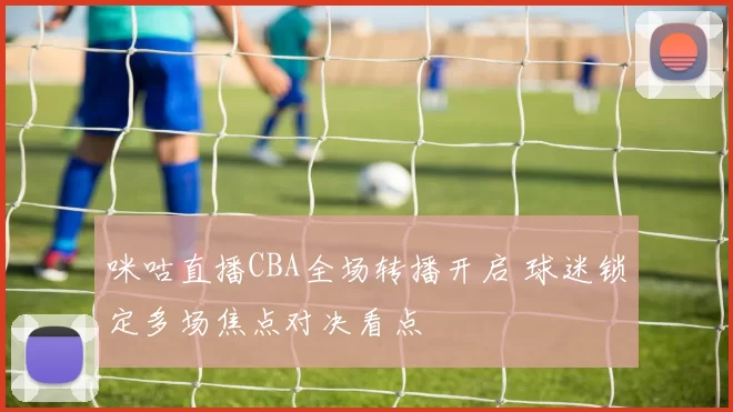 咪咕直播CBA全场转播开启 球迷锁定多场焦点对决看点