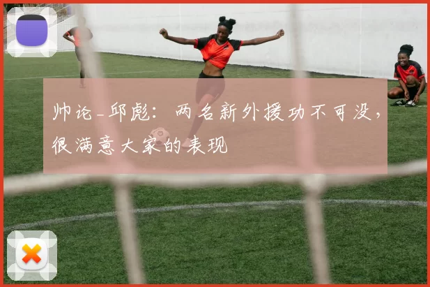 帅论_邱彪：两名新外援功不可没，很满意大家的表现