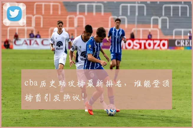 cba历史助攻榜最新排名，谁能登顶榜首引发热议！