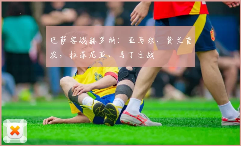 巴萨客战赫罗纳：亚马尔、费兰首发，拉菲尼亚、马丁出战