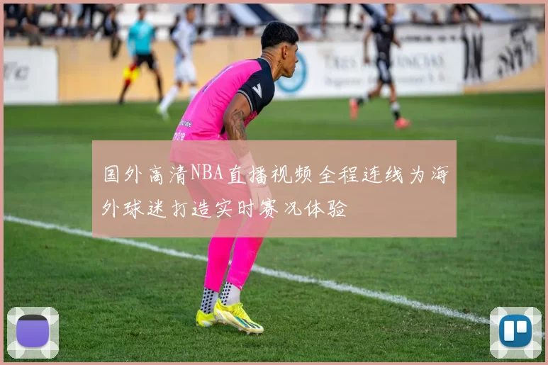 国外高清NBA直播视频全程连线为海外球迷打造实时赛况体验