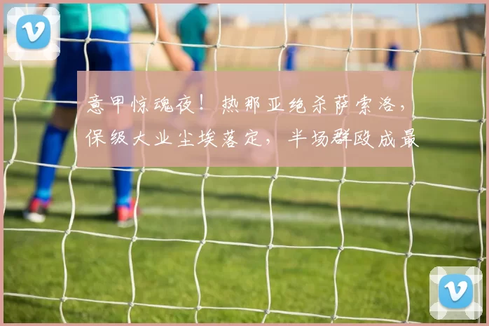 意甲惊魂夜！热那亚绝杀萨索洛，保级大业尘埃落定，半场群殴成最大“彩蛋”！